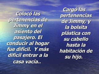 Colocó las pertenencias de Jimmy en el asiento del pasajero. El conducir al hogar fue difícil.  Y más difícil entrar a la casa vacía..   Cargó las pertenencias de Jimmy, y la bolsita plástica con su cabello hasta la habitación de su hijo.  