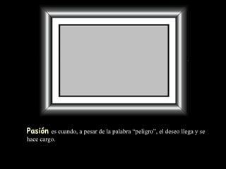 Pasión   es cuando, a pesar de la palabra “peligro”, el deseo llega y se hace cargo. 