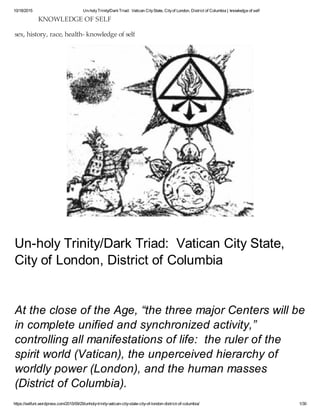 10/18/2015 Un-holyTrinity/DarkTriad: Vatican CityState, Cityof London, District of Columbia | knowledge of self
https://selfuni.wordpress.com/2015/09/29/unholy-trinity-vatican-city-state-city-of-london-district-of-columbia/ 1/30
Un-holy Trinity/Dark Triad: Vatican City State,
City of London, District of Columbia
At the close of the Age, “the three major Centers will be
in complete unified and synchronized activity,”
controlling all manifestations of life: the ruler of the
spirit world (Vatican), the unperceived hierarchy of
worldly power (London), and the human masses
(District of Columbia).
KNOWLEDGE OF SELF
sex, history, race, health- knowledge of self
 