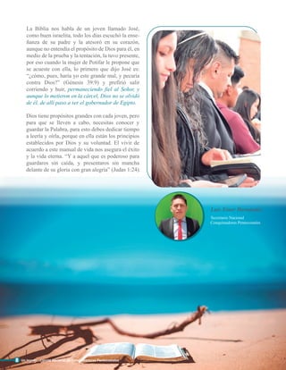 La Biblia nos habla de un joven llamado José,
como buen israelita, todo los días escuchó la ense-
ñanza de su padre y la atesoró en su corazón,
aunque no entendía el propósito de Dios para él, en
medio de la prueba y la tentación, la tuvo presente,
por eso cuando la mujer de Potifar le propone que
se acueste con ella, lo primero que dijo José es:
“¿cómo, pues, haría yo este grande mal, y pecaría
contra Dios?” (Génesis 39:9) y prefirió salir
corriendo y huir, permaneciendo fiel al Señor, y
aunque lo metieron en la cárcel, Dios no se olvidó
de él, de allí paso a ser el gobernador de Egipto.
Dios tiene propósitos grandes con cada joven, pero
para que se lleven a cabo, necesitas conocer y
guardar la Palabra, para esto debes dedicar tiempo
a leerla y oírla, porque en ella están los principios
establecidos por Dios y su voluntad. El vivir de
acuerdo a este manual de vida nos asegura el éxito
y la vida eterna. “Y a aquel que es poderoso para
guardaros sin caída, y presentaros sin mancha
delante de su gloria con gran alegría” (Judas 1:24).
8
Conquistadores Pentecostales
Secretario Nacional
Luis Einer Hernández
Un legado - Comité Nacional de Conquistadores Pentecostales
 