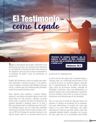 Según el diccionario de Google, testimonio es la
declaración que hace una persona para demostrar
la veracidad de un hecho por haber sido testigo de
él y legado es una cosa que se deja en testamento o
se transmite de padre a hijo, de generación en
generación.
Hablar del testimonio como un legado que pode-
mos transmitir a nuestros jóvenes y a las genera-
ciones venideras, no parece fácil debido al entorno
social y cultural que está influenciando profunda-
mente la juventud cristiana actual.
Hace algunos años teníamos a muchos líderes,
pastores y servidores de nuestra iglesia como refe-
rentes para los más jóvenes, solíamos escuchar
frases como “yo quiero ser como este hermano, me
gustaría aprender a predicar como él, le pido a
Dios que pueda tener ese liderazgo que tiene ella”,
sin embargo parece que las cosas han cambiado
mucho en ese sentido, Hoy las redes sociales cauti-
van el 90% del tiempo de nuestra juventud y ese
tipo de frases cada vez se escucha menos en los
9
www.conquistadorespentecostales.ipuc.org.co
El Testimonio
El Testimonio
como Legado
como Legado
“Acordaos de vuestros pastores, que os
hablaron la palabra de Dios; considerad
cuál haya sido el resultado de su conducta,
e imitad su fe”
Hebreos 13:7
pasillos de las congragaciones.
A través de las dos cartas que el apóstol dirige a
Timoteo, deja ver el delicado terreno sobre el cual
se movía el joven, un contexto pagano, marcado
por el intelectualismo de los judíos del primer
siglo, lleno de diversiones insanas, saturado de
liviandad y facilismo. Ante esta problemática, el
apóstol entrega unas recomendaciones especiales
al joven Timoteo, entre ellas se resalta el consejo
de persistir en la doctrina que le fue enseñada.
Hoy se mira más el estilo de vida que tienen los
pastores, el número de asistentes de la congraga-
ción que administran, el modelo del carro que
tienen y las cosas 100% materiales; casi todos
desconocen el proceso que han tenido, como han
caminado dejando huella, sostenidos de la mano
de Dios, para que en la actualidad estén donde
 