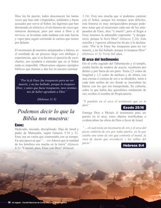 Exodo 25:16
Podemos decir lo que la
Biblia nos muestra:
Dios los ha puesto, todos desconocen las tantas
veces que han sido vituperados, señalados y hasta
acusados por servir al Señor, las lágrimas que han
derramado en silencio y el sin número de veces que
sintieron desmayar, pero por amor a Dios y al
servicio, se levantan cada mañana con más fuerza
y vigor para seguir corriendo la carrera que tienen
por delante.
El testimonio de nuestros antepasados y líderes, es
el resultado de un proceso largo con altibajos y
experiencias, que si se hiciera el ejercicio de escu-
charlas, nos ayudaría a entender que en el Señor
nada es imposible. Observemos algunos ejemplos
bíblicos que ilustran y dan luz en nuestro caminar
“Por la fe Enoc fue traspuesto para no ver
muerte, y no fue hallado, porque lo traspuso
Dios; y antes que fuese traspuesto, tuvo testimo-
nio de haber agradado a Dios”
(Hebreos 11:5)
Enoc:
Dedicado, iniciado, disciplinado. Hijo de Jared y
padre de Matusalén, según Génesis 5:18 y 21.
Enoc era un varón que contrastaba con su tiempo.
En una época en que “… vio Jehová que la maldad
de los hombres era mucha en la tierra” (Génesis
6:5), “Caminó, pues, Enoc con Dios” (Génesis
Hebreos 9:4
El arca del testimonio:
Era el cofre sagrado del Tabernáculo y el templo,
estaba hecha de madera de acacia, recubierta por
dentro y por fuera de oro puro. Tenía 2,5 codos de
longitud y 1,5 codos de anchura y de altura, con
una corona o cornisa de oro a su alrededor, tenía a
cada lado anillas de oro donde se insertaban las
barras con las que era transportada. Su cubierta,
sobre la que había dos querubines totalmente de
oro, recibía el nombre de Propiciatorio.
“Y pondrás en el arca el testimonio que yo te
daré”
Entrega Dios a Moisés el testimonio para ser
puesto en el arca, estos objetos testificaban o
evidenciaban las obras de Dios a favor de Israel.
“… el cual tenía un incensario de oro y el arca del
pacto cubierta de oro por todas partes, en la que
estaba una urna de oro que contenía el maná, la
vara de Aarón que reverdeció, y las tablas del
pacto”
10
5:24). Esto nos enseña que sí podemos caminar
con el Señor, aunque los tiempos sean difíciles,
esta historia es muy enriquecedora porque pode-
mos notar que al mencionar cada uno de los ante-
pasados de Enoc, dice “y murió"; pero al llegar a
Enoc tenemos la admirable expresión: “y desapa-
reció, porque le llevó Dios” (Génesis 5:24). Esta
sencilla y vigorosa afirmación da pie a la declara-
ción: “Por la fe Enoc fue traspuesto para no ver
muerte, y no fue hallado, porque lo traspuso Dios”
(Hebreos 11:5). Vivió 365 años.
Un legado - Comité Nacional de Conquistadores Pentecostales
 
