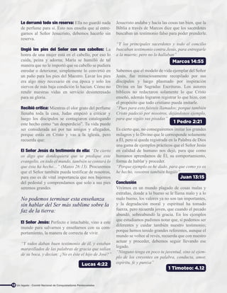 Lucas 4:22
Marcos 14:55
1 Timoteo: 4.12
1 Pedro 2:21
Juan 13:15
12
Lo derramó todo sin reserva: Ella no guardó nada
de perfume para sí. Esto nos enseña que al entre-
garnos al Señor Jesucristo, debemos hacerlo sin
reserva.
Ungió los pies del Señor con sus cabellos: La
honra de una mujer está en el cabello, por eso lo
cuida, peina y adorna; María se humilló de tal
manera que no le importó que su cabello se pudiera
enredar o deteriorar, simplemente lo convirtió en
un paño para los pies del Maestro. Lavar los pies
era algo muy necesario en esa época y solo los
siervos de más baja condición lo hacían. Cómo no
rendir nuestras vidas en servicio desinteresado
para su gloria.
Recibió crítica: Mientras el olor grato del perfume
llenaba toda la casa, Judas empezó a criticar y
luego los discípulos se contagiaron catalogando
este hecho como “un desperdicio”. Tu vida puede
ser considerada así por tus amigos y allegados,
porque estás en Cristo y vas a la iglesia, pero
recuerda que:
El Señor Jesús da testimonio de ella: “De cierto
os digo que dondequiera que se predique este
evangelio, en todo el mundo, también se contará lo
que ésta ha hecho…” (Mateo 26:13). Procuremos
que el Señor también pueda testificar de nosotros,
para eso es de vital importancia que nos bajemos
del pedestal y comprendamos que solo a sus pies
seremos grandes.
No podemos terminar esta enseñanza
sin hablar del Ser más sublime sobre la
faz de la tierra:
El Señor Jesús: Perfecto e intachable, vino a este
mundo para salvarnos y enseñarnos con su com-
portamiento, la manera de correcta de vivir.
“Y todos daban buen testimonio de él, y estaban
maravillados de las palabras de gracia que salían
de su boca, y decían: ¿No es éste el hijo de José?”
Jesucristo andaba y hacía las cosas tan bien, que la
Biblia a través de Marcos dice que los sacerdotes
buscaban un testimonio falso para poder prenderle.
“Y los principales sacerdotes y todo el concilio
buscaban testimonio contra Jesús, para entregarle
a la muerte; pero no lo hallaban”
Sabemos que el modelo de vida ejemplar del Señor
Jesús, fue minuciosamente recopilado por sus
discípulos y luego plasmado por inspiración
Divina en las Sagradas Escrituras. Los autores
bíblicos no redactaron solamente lo que Cristo
enseñó, además lograron registrar lo que hizo, con
el propósito que todo cristiano pueda imitarle.
“Pues para esto fuisteis llamados; porque también
Cristo padeció por nosotros, dejándonos ejemplo,
para que sigáis sus pisadas”
Es cierto que, no conseguiremos imitar los grandes
milagros y lo Divino que le corresponde solamente
a Él, pero sí queda registrada en la Palabra de Dios
una gama de ejemplos prácticos que el Señor Jesús
en calidad de humano nos dejó, para que como
humanos aprendamos de Él, su comportamiento,
forma de hablar y proceder.
“Porque ejemplo os he dado, para que como yo os
he hecho, vosotros también hagáis”
Conclusión
Vivimos en un mundo plagado de cosas malas y
extrañas, donde a lo bueno se le llama malo y a lo
malo bueno, los valores ya no son tan importantes,
y la degradación moral y espiritual ha tomado
fuerza, pero recuerda joven, que cuando el pecado
abundó, sobreabundó la gracia. En los ejemplos
que estudiamos pudimos notar que, sí podemos ser
diferentes y cuidar también nuestro testimonio;
porque hemos tenido grandes referentes, aunque el
mundo se voltee al revés, recuerda que con nuestro
actuar y proceder, debemos seguir llevando ese
legado.
“Ninguno tenga en poco tu juventud, sino sé ejem-
plo de los creyentes en palabra, conducta, amor,
espíritu, fe y pureza”
Un legado - Comité Nacional de Conquistadores Pentecostales
 