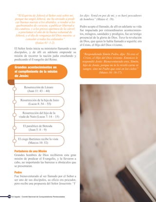 14
El Señor Jesús inicia su ministerio llamando a sus
discípulos, y de allí en adelante emprende su
misión de recorrer la nación judía enseñando y
predicando el Evangelio del Reino.
Portadores de una Misión
Grandes hombres de Dios recibieron esta gran
misión de predicar el Evangelio, y la llevaron a
cabo, no importando las barreras u obstáculos que
se presentaran.
Pedro
Fue bienaventurado al ser llamado por el Señor a
ser uno de sus discípulos, su oficio era pescador,
pero recibe una propuesta del Señor Jesucristo “Y
Grandes acontecimientos en
el cumplimiento de la misión
de Jesús:
Resurrección de Lázaro
(Juan 11: 43 – 44)
Resurrección de la hija de Jairo
(Lucas 8: 54 – 55)
Resurrección del hijo de la
viuda de Nain (Lucas 7: 14 – 15)
El paralítico de Betesda
(Juan 5: 8 – 9)
El ciego Bartimeo recibe la vista
(Marcos 10: 52)
“Respondiendo Simón Pedro, dijo: Tú eres el
Cristo, el Hijo del Dios viviente. Entonces le
respondió Jesús: Bienaventurado eres, Simón,
hijo de Jonás, porque no te lo reveló carne ni
sangre, sino mi Padre que está en los cielos”
(Mateo 16: 16-17).
“El Espíritu de Jehová el Señor está sobre mí,
porque me ungió Jehová; me ha enviado a predi-
car buenas nuevas a los abatidos, a vendar a los
quebrantados de corazón, a publicar libertad a
los cautivos, y a los presos apertura de la cárcel;
a proclamar el año de la buena voluntad de
Jehová, y el día de venganza del Dios nuestro; a
consolar a todos los enlutados”
(Isaías 61: 1-2).
les dijo: Venid en pos de mí, y os haré pescadores
de hombres” (Mateo 4: 19).
Pedro acepta el llamado, de allí en adelante su vida
fue impactada por extraordinarios acontecimien-
tos, milagros, sanidades y prodigios, fue un testigo
presencial de la gloria de Dios. Tuvo la revelación
de Dios, que quien lo había llamado a seguirle; era
el Cristo, el Hijo del Dios viviente,
Un legado - Comité Nacional de Conquistadores Pentecostales
 