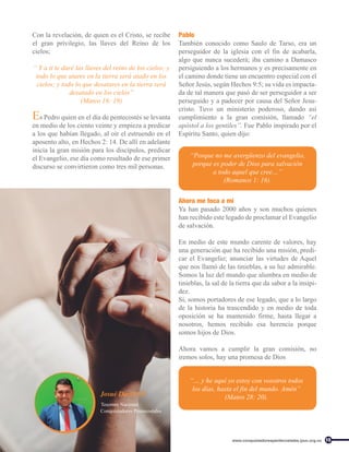 Ahora me toca a mí
Ya han pasado 2000 años y son muchos quienes
han recibido este legado de proclamar el Evangelio
de salvación.
En medio de este mundo carente de valores, hay
una generación que ha recibido una misión, predi-
car el Evangelio; anunciar las virtudes de Aquel
que nos llamó de las tinieblas, a su luz admirable.
Somos la luz del mundo que alumbra en medio de
tinieblas, la sal de la tierra que da sabor a la insipi-
dez.
Si, somos portadores de ese legado, que a lo largo
de la historia ha trascendido y en medio de toda
oposición se ha mantenido firme, hasta llegar a
nosotros, hemos recibido esa herencia porque
somos hijos de Dios.
Ahora vamos a cumplir la gran comisión, no
iremos solos, hay una promesa de Dios
Con la revelación, de quien es el Cristo, se recibe
el gran privilegio, las llaves del Reino de los
cielos;
“ Y a ti te daré las llaves del reino de los cielos; y
todo lo que atares en la tierra será atado en los
cielos; y todo lo que desatares en la tierra será
desatado en los cielos”
(Mateo 16: 19)
Es Pedro quien en el día de pentecostés se levanta
en medio de los ciento veinte y empieza a predicar
a los que habían llegado, al oír el estruendo en el
aposento alto, en Hechos 2: 14. De allí en adelante
inicia la gran misión para los discípulos, predicar
el Evangelio, ese día como resultado de ese primer
discurso se convirtieron como tres mil personas.
Pablo
También conocido como Saulo de Tarso, era un
perseguidor de la iglesia con el fin de acabarla,
algo que nunca sucederá; iba camino a Damasco
persiguiendo a los hermanos y es precisamente en
el camino donde tiene un encuentro especial con el
Señor Jesús, según Hechos 9:5; su vida es impacta-
da de tal manera que pasó de ser perseguidor a ser
perseguido y a padecer por causa del Señor Jesu-
cristo. Tuvo un ministerio poderoso, dando así
cumplimiento a la gran comisión, llamado “el
apóstol a los gentiles”. Fue Pablo inspirado por el
Espíritu Santo, quien dijo:
“Porque no me avergüenzo del evangelio,
porque es poder de Dios para salvación
a todo aquel que cree…”
(Romanos 1: 16).
“… y he aquí yo estoy con vosotros todos
los días, hasta el fin del mundo. Amén”
(Mateo 28: 20).
Josué David Gil
Conquistadores Pentecostales
Tesorero Nacional
15
www.conquistadorespentecostales.ipuc.org.co
 