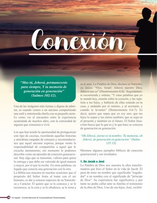 Conexión
Una de las imágenes más tiernas y dignas de admi-
rar, es cuando vemos a un anciano compartiendo
una sutil y entretenida charla con su pequeño nieto.
Es como ver el encuentro entre la experiencia
acumulada de muchos años, con la curiosidad de
alguien que comienza a vivir.
Los que han tenido la oportunidad de protagonizar
este tipo de escenas, recordarán aquellas historias
y anécdotas cargadas de consejos y recomendacio-
nes que aquel anciano expresa, porque siente la
responsabilidad de compartirlas a aquel que le
escucha atentamente; ese momento lo podemos
describir como un episodio de conexión generacio-
nal. Hay algo que se transmite, valioso para quien
lo entrega y que debe ser valorado de igual manera
o mayor, por el que lo recibe. En otras palabras, un
legado que conecta una generación con la otra.
La Biblia nos muestra en muchas ocasiones que el
propósito del Señor Jesús al tratar con el ser
humano, es dar a conocer aspectos de su Naturale-
za y Carácter. Él quiere que se le conozca y se le
reconozca, se le crea y se le obedezca, se le tema y
“Mas tú, Jehová, permanecerás
para siempre, Y tu memoria de
generación en generación”
(Salmos 102:12).
se le ame. La Palabra de Dios, declara su Naturale-
za única: “Oye, Israel: Jehová nuestro Dios,
Jehová uno es” (Deuteronomio 6:4). Seguidamen-
te recomienda y ordena: "Y estas palabras que yo
te mando hoy, estarán sobre tu corazón; y las repe-
tirás a tus hijos, y hablarás de ellas estando en tu
casa, y andando por el camino, y al acostarte, y
cuando te levantes" (Deuteronomio 6:6-7). Es
decir, quiero que sepas que yo soy uno, que tus
hijos lo sepan y tus nietos también; que se sepa en
el presente y también en el futuro. El Señor Jesu-
cristo busca que lo que es y lo que hace se conozca
de generación en generación.
“Oh Jehová, eterno es tu nombre; Tu memoria, oh
Jehová, de generación en generación” (Salmo
135:13).
Miremos algunos ejemplos bíblicos de conexión
generacional y sus resultados:
1. De Jacob a José
La Palabra de Dios nos muestra la obra transfor-
madora que hizo el Señor en la vida de Jacob. Él
pasó de tener un nombre que significaba "engaña-
dor" a un nombre con el significado de "príncipe
de Dios". Su experiencia fue significativa y por
tanto no podía callar ante su familia el testimonio
de la obra de Dios. Uno de sus hijos, José, recibió
Un legado - Comité Nacional de Conquistadores Pentecostales
16
 