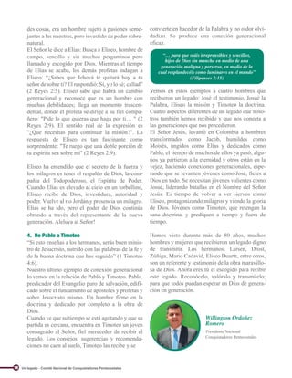 Willington Ordoñez
Romero
Conquistadores Pentecostales
Presidente Nacional
des cosas, era un hombre sujeto a pasiones seme-
jantes a las nuestras, pero investido de poder sobre-
natural.
El Señor le dice a Elías: Busca a Eliseo, hombre de
campo, sencillo y sin muchos pergaminos pero
llamado y escogido por Dios. Mientras el tiempo
de Elías se acaba, los demás profetas indagan a
Eliseo: “¿Sabes que Jehová te quitará hoy a tu
señor de sobre ti? El respondió: Sí, yo lo sé; callad”
(2 Reyes 2:5). Eliseo sabe que habrá un cambio
generacional y reconoce que es un hombre con
muchas debilidades; llega un momento trascen-
dental, donde el profeta se dirige a su fiel compa-
ñero: "Pide lo que quieras que haga por ti… " (2
Reyes 2:9). El sentido real de la expresión es
"¿Que necesitas para continuar la misión?". La
respuesta de Eliseo es tan fascinante como
sorprendente: "Te ruego que una doble porción de
tu espíritu sea sobre mi" (2 Reyes 2:9).
Eliseo ha entendido que el secreto de la fuerza y
los milagros es tener el respaldo de Dios, la com-
pañía del Todopoderoso, el Espíritu de Poder.
Cuando Elías es elevado al cielo en un torbellino,
Eliseo recibe de Dios, investidura, autoridad y
poder. Vuelve al río Jordán y presencia un milagro.
Elías se ha ido, pero el poder de Dios continúa
obrando a través del representante de la nueva
generación. Aleluya al Señor!
4. De Pablo a Timoteo
“Si esto enseñas a los hermanos, serás buen minis-
tro de Jesucristo, nutrido con las palabras de la fe y
de la buena doctrina que has seguido” (1 Timoteo
4:6).
Nuestro último ejemplo de conexión generacional
lo vemos en la relación de Pablo y Timoteo. Pablo,
predicador del Evangelio puro de salvación, edifi-
cado sobre el fundamento de apóstoles y profetas y
sobre Jesucristo mismo. Un hombre firme en la
doctrina y dedicado por completo a la obra de
Dios.
Cuando ve que su tiempo se está agotando y que su
partida es cercana, encuentra en Timoteo un joven
consagrado al Señor, fiel merecedor de recibir el
legado. Los consejos, sugerencias y recomenda-
ciones no caen al suelo, Timoteo las recibe y se
convierte en hacedor de la Palabra y no oidor olvi-
dadizo. Se produce una conexión generacional
eficaz.
Vemos en estos ejemplos a cuatro hombres que
recibieron un legado: José el testimonio, Josué la
Palabra, Eliseo la misión y Timoteo la doctrina.
Cuatro aspectos diferentes de un legado que noso-
tros también hemos recibido y que nos conecta a
las generaciones que nos precedieron.
El Señor Jesús, levantó en Colombia a hombres
transformados como Jacob, humildes como
Moisés, ungidos como Elías y dedicados como
Pablo, el tiempo de muchos de ellos ya pasó; algu-
nos ya partieron a la eternidad y otros están en la
vejez, haciendo conexiones generacionales, espe-
rando que se levanten jóvenes como José, fieles a
Dios en todo. Se necesitan jóvenes valientes como
Josué, liderando batallas en el Nombre del Señor
Jesús. Es tiempo de volver a ver siervos como
Eliseo, protagonizando milagros y viendo la gloria
de Dios. Jóvenes como Timoteo, que retengan la
sana doctrina, y prediquen a tiempo y fuera de
tiempo.
Hemos visto durante más de 80 años, muchos
hombres y mujeres que recibieron un legado digno
de transmitir. Los hermanos, Larsen, Drost,
Zúñiga, Mario Cadavid, Eliseo Duarte, entre otros,
son un referente y testimonio de la obra maravillo-
sa de Dios. Ahora eres tú el escogido para recibir
este legado. Reconócelo, valóralo y transmítelo;
para que todos puedan esperar en Dios de genera-
ción en generación.
“… para que seáis irreprensibles y sencillos,
hijos de Dios sin mancha en medio de una
generación maligna y perversa, en medio de la
cual resplandecéis como luminares en el mundo”
(Filipenses 2:15).
Un legado - Comité Nacional de Conquistadores Pentecostales
18
 