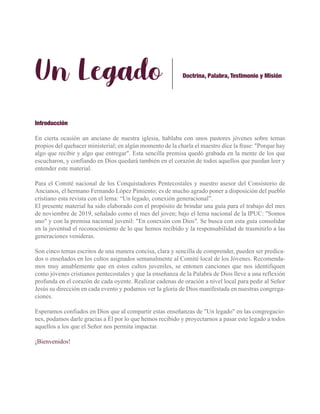 Un Legado
Introducción
En cierta ocasión un anciano de nuestra iglesia, hablaba con unos pastores jóvenes sobre temas
propios del quehacer ministerial; en algún momento de la charla el maestro dice la frase: "Porque hay
algo que recibir y algo que entregar". Esta sencilla premisa quedó grabada en la mente de los que
escucharon, y confiando en Dios quedará también en el corazón de todos aquellos que puedan leer y
entender este material.
Para el Comité nacional de los Conquistadores Pentecostales y nuestro asesor del Consistorio de
Ancianos, el hermano Fernando López Pimiento; es de mucho agrado poner a disposición del pueblo
cristiano esta revista con el lema: “Un legado, conexión generacional”.
El presente material ha sido elaborado con el propósito de brindar una guía para el trabajo del mes
de noviembre de 2019, señalado como el mes del joven; bajo el lema nacional de la IPUC: "Somos
uno" y con la premisa nacional juvenil: "En conexión con Dios". Se busca con esta guía consolidar
en la juventud el reconocimiento de lo que hemos recibido y la responsabilidad de trasmitirlo a las
generaciones venideras.
Son cinco temas escritos de una manera concisa, clara y sencilla de comprender, pueden ser predica-
dos o enseñados en los cultos asignados semanalmente al Comité local de los Jóvenes. Recomenda-
mos muy amablemente que en estos cultos juveniles, se entonen canciones que nos identifiquen
como jóvenes cristianos pentecostales y que la enseñanza de la Palabra de Dios lleve a una reflexión
profunda en el corazón de cada oyente. Realizar cadenas de oración a nivel local para pedir al Señor
Jesús su dirección en cada evento y podamos ver la gloria de Dios manifestada en nuestras congrega-
ciones.
Esperamos confiados en Dios que al compartir estas enseñanzas de "Un legado" en las congregacio-
nes, podamos darle gracias a Él por lo que hemos recibido y proyectarnos a pasar este legado a todos
aquellos a los que el Señor nos permita impactar.
¡Bienvenidos!
Doctrina, Palabra, Testimonio y Misión
 