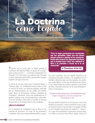 Timoteo era un joven que se había ganado la
confianza del apóstol Pablo, al punto de conside-
rarlo su hijo en la fe “… a Timoteo, amado hijo” (2
Timoteo 1:2). Por tanto, se evidencia que Timoteo
es muy importante para Pablo, procurando siempre
impartir consejos al joven.
A través de las dos cartas que el apóstol dirige a
Timoteo, deja ver el delicado terreno sobre el cual
se movía el joven, un contexto pagano, marcado
por el intelectualismo de los judíos del primer
siglo, lleno de diversiones insanas, saturado de
liviandad y facilismo. Ante esta problemática, el
apóstol entrega unas recomendaciones especiales
al joven Timoteo, entre ellas se resalta el consejo
de persistir en la doctrina que le fue enseñada.
tro caso contamos con un legado apostólico de
enseñanzas basadas en Dios y su propósito con el
hombre, doctrinas que nos han guiado, las cuales
son inalienables, en las que permanecemos firmes
y nos direccionan en nuestro caminar como hijos
de Dios. Nuestros artículos de fe están fundamen-
tados en Jesucristo.
“Porque nadie puede poner otro fundamento que
el que está puesto, el cual es Jesucristo”
(1 Corintios 3:11).
De este modo la doctrina es al creyente, como una
brújula al marinero, como la linterna al que va por
un camino oscuro. Lucas le dice a su amigo Teófilo
en el Evangelio escrito por él, capítulo 1, versos 1
al 4, que esta enseñanza es para que conozca bien
la verdad; la cual nos hace libres, según Juan 8:32.
Es el conjunto de enseñanzas que se basa en un
sistema de creencias. Se trata de los principios
existentes sobre una materia determinada, en nues-
“Pero tú sigue practicando las enseñanzas
que has aprendido. Sabes que son ciertas
porque conoces a quienes te las enseñaron.
Desde niño conoces las Sagradas Escrituras
que te pueden hacer sabio. Esa sabiduría te
lleva a la salvación a través de la fe en
Jesucristo”
2 Timoteo 3:14 PDT
¿Qué es la Doctrina?
La Doctrina
La Doctrina
como Legado
como Legado
2 Un legado - Comité Nacional de Conquistadores Pentecostales
 