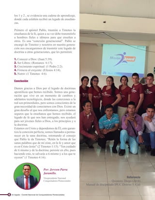 los 1 y 2 , se evidencia una cadena de aprendizaje,
donde cada eslabón recibió un legado de enseñan-
zas.
Primero el apóstol Pablo, trasmite a Timoteo la
enseñanza de la fe, quien a su vez debe transmitirlo
a hombres fieles e idóneos para que enseñen a
otros. Es una “conexión generacional”. Pablo se
encargó de Timoteo y nosotros en nuestra genera-
ción nos encargaremos de trasmitir este legado de
doctrina a otras generaciones, que les permitirá:
1. Conocer a Dios: (Juan 5:39).
2. Ser Libres: (Romanos 6:17).
3. Crecimiento espiritual: (1 Pedro 2:2).
4. Firmeza al creyente: (Efesios 4:14).
5. Nutrir: (1 Timoteo 4:6).
Conclusión
Damos gracias a Dios por el legado de doctrinas
apostólicas que hemos recibido. Somos una gene-
ración que vive en un momento de cambios y
adelantos tecnológicos, donde las conexiones a la
red son primordiales, pero somos conscientes de la
gran necesidad de conectarnos con Dios. Existe un
gran desafío al que nos enfrentamos, pero estamos
seguros que la enseñanza que hemos recibido, el
legado de fe que nos han entregado, nos ayudará
para ser jóvenes fieles a Dios, a los principios y a
la doctrina.
Estamos en Cristo y dependemos de Él, esto garan-
tiza la conexión perfecta; somos llamados a perma-
necer en la sana doctrina, retomando el consejo
que Pablo le da Timoteo; “Retén la forma de las
sanas palabras que de mí oíste, en la fe y amor que
es en Cristo Jesús” (2 Timoteo 1:13). “Ten cuidado
de ti mismo y de la doctrina; persiste en ello, pues
haciendo esto, te salvarás a ti mismo y a los que te
oyeren” (1 Timoteo 4:16).
Referencia
Quintero, Diego (2018)
Manual de discipulado IPUC Distrito 5. Cali
4
Por: Jersson Parra
Jaramillo.
Vicepresidente Nacional
Conquistadores Pentecostales
Un legado - Comité Nacional de Conquistadores Pentecostales
 