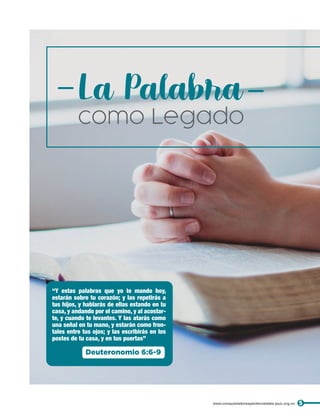La Palabra
como Legado
“Y estas palabras que yo te mando hoy,
estarán sobre tu corazón; y las repetirás a
tus hijos, y hablarás de ellas estando en tu
casa, y andando por el camino, y al acostar-
te, y cuando te levantes. Y las atarás como
una señal en tu mano, y estarán como fron-
tales entre tus ojos; y las escribirás en los
postes de tu casa, y en tus puertas”
Deuteronomio 6:6-9
5
www.conquistadorespentecostales.ipuc.org.co
 