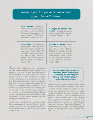 Nuestros jóvenes deben apropiarse y apasionarse
por esta bendita Palabra, porque cuando no se
atiende y se deja a un lado, nos pasa como a
muchos hombres de la Biblia, entre ellos Sansón,
quien era nazareo, es decir consagrado o escogido
por Dios desde antes de su nacimiento, por medio
de él, Dios traería liberación a Israel, pero la orden
de Jehová era que no podía pasar navaja por su
cabello, sin embargo Sansón desobedeció y se
enamoró de mujeres filisteas aun cuando su padre
lo amonestó, a lo que él no atendió, por el contra-
rio, permitió que las palabras de Dalila redujeran
su alma a mortal angustia, descubriéndole así todo
su corazón, de esta manera permitió que sus
enemigos se apoderaran de él.
Cuando quiso reaccionar era demasiado tarde,
Dios no estaba con él, después de ser el hombre
temido y respetado, se convirtió en el hazme reír
de los filisteos, según el libro de los Jueces, desde
el capítulo trece.
“Os he escrito a vosotros, padres, porque habéis
conocido al que es desde el principio. Os he escrito
a vosotros, jóvenes, porque sois fuertes, y la pala-
bra de Dios permanece en vosotros, y habéis
vencido al maligno. No améis al mundo, ni las
cosas que están en el mundo. Si alguno ama al
mundo, el amor del Padre no está en él. Porque
todo lo que hay en el mundo, los deseos de la
carne, los deseos de los ojos, y la vanagloria de la
vida, no proviene del Padre, sino del mundo. Y el
mundo pasa, y sus deseos; pero el que hace la
voluntad de Dios permanece para siempre” (1Jn
2:14-17).
7
www.conquistadorespentecostales.ipuc.org.co
• Es lámpara, alumbra el
camino por el que transitamos,
nos guía a tomar excelentes
decisiones. “Lámpara es a mis
pies tu palabra, Y lumbrera a
mi camino” (Salmos 119:105).
• Da vida, “Le respondió
Simón Pedro: Señor, ¿a quién
iremos? Tú tienes palabras de
vida eterna” (Juan 6:68). “El
respondió y dijo: Escrito está:
No sólo de pan vivirá el
hombre, sino de toda palabra
que sale de la boca de Dios”
(Mateo 4:4).
• Sana y Liberta, “Envió
su palabra, y los sanó, Y los
libró de su ruina” (Salmos
107:20). “Y cuando llegó la
noche, trajeron a él muchos
endemoniados; y con la pala-
bra echó fuera a los demonios,
y sanó a todos los enfermos”
(Mateo 8:16).
• Limpia el camino del
joven, “¿Con qué limpiará el
joven su camino? Con guardar
tu palabra” (Salmos 119:9).
Razones por las que debemos recibir
y guardar la Palabra:
La clave del éxito está en la
ﬁdelidad a Dios, en guardar
la Palabra, en ponerla por
obra y en permitir que per-
manezca en nosotros.
 