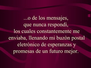 ...o de los mensajes,  que nunca respondì,  los cuales constantemente me enviaba, llenando mi buzòn postal eletrònico de esperanzas y promesas de un futuro mejor.  