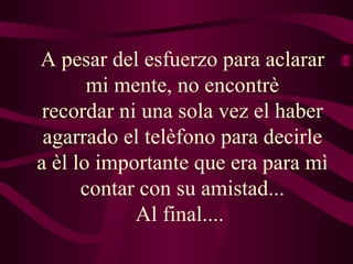 A pesar del esfuerzo para aclarar mi mente, no encontrè recordar ni una sola vez el haber agarrado el telèfono para decirle a èl lo importante que era para mì contar con su amistad... Al final....  