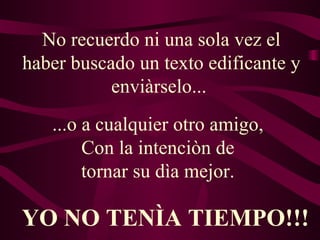 No recuerdo ni una sola vez el haber buscado un texto edificante y enviàrselo...  ...o a cualquier otro amigo,  Con la intenciòn de  tornar su dìa mejor.   YO NO TENÌA TIEMPO!!! 
