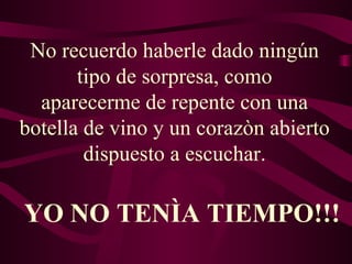 No recuerdo haberle dado ningún tipo de sorpresa, como aparecerme de repente con una botella de vino y un corazòn abierto dispuesto a escuchar. YO NO TENÌA TIEMPO!!! 