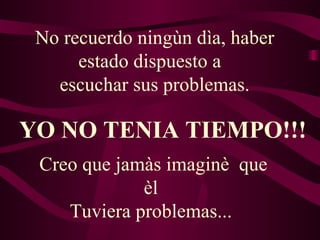 No recuerdo ningùn dìa, haber estado dispuesto a   escuchar sus problemas. YO NO TENIA TIEMPO!!! Creo que jamàs imaginè  que èl  Tuviera problemas...  