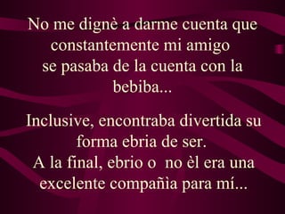 No me dignè a darme cuenta que constantemente mi amigo  se pasaba de la cuenta con la bebiba... Inclusive, encontraba divertida su forma ebria de ser.  A la final, ebrio o  no èl era una excelente compañìa para mí... 