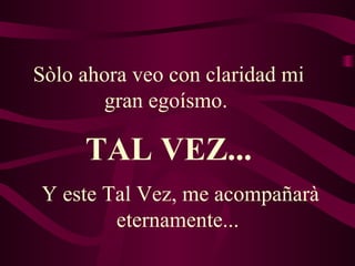 Sòlo ahora veo con claridad mi gran egoísmo.  Y este Tal Vez, me acompañarà eternamente...  TAL VEZ... 