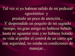 Tal vez si yo hubiese salido de mi pedestal egocèntrico  y   prestado un poco de atenciòn... Y desprendido un poquito de mi sagrado tiempo, mi gran amigo no hubiese bebido hasta no aguantar más y no hubiese botado su vida al perder el control de un carro que con seguridad, no estaba en condiciones de manejar... 