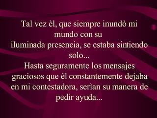 Tal vez èl, que siempre inundò mi mundo con su  iluminada presencia, se estaba sintiendo solo... Hasta seguramente los mensajes graciosos que èl constantemente dejaba en mi contestadora, serìan su manera de pedir ayuda... 