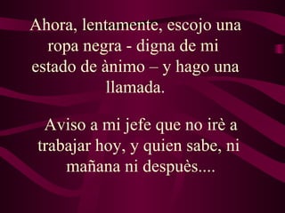 Ahora, lentamente, escojo una ropa negra - digna de mi  estado de ànimo – y hago una llamada. Aviso a mi jefe que no irè a trabajar hoy, y quien sabe, ni  mañana ni despuès.... 