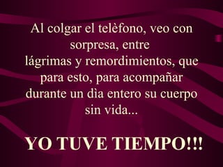 Al colgar el telèfono, veo con sorpresa, entre  lágrimas y remordimientos, que para esto, para acompañar durante un dìa entero su cuerpo sin vida... YO TUVE TIEMPO!!! 