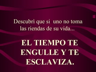 Descubrì que si  uno no toma las riendas de su vida...  EL TIEMPO TE ENGULLE Y TE ESCLAVIZA. 