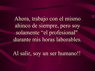Ahora, trabajo con el mismo ahinco de siempre, pero soy solamente “el profesional"  durante mis horas laborables. Al salir, soy un ser humano!!  