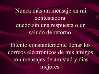 Nunca más un mensaje en mi contestadora  quedò sin una respuesta o un saludo de retorno. Intento constantemente llenar los correos electrònicos de mis amigos con mensajes de amistad y dìas mejores. 
