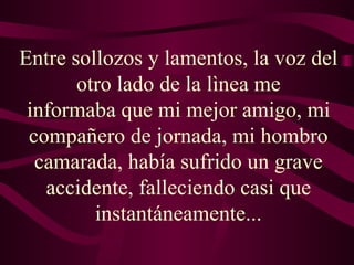 Entre sollozos y lamentos, la voz del otro lado de la lìnea me informaba que mi mejor amigo, mi compañero de jornada, mi hombro camarada, había sufrido un grave accidente, falleciendo casi que instantáneamente... 