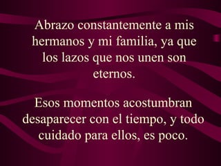 Abrazo constantemente a mis hermanos y mi familia, ya que los lazos que nos unen son eternos. Esos momentos acostumbran desaparecer con el tiempo, y todo cuidado para ellos, es poco. 