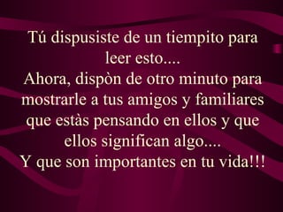 Tú dispusiste de un tiempito para leer esto.... Ahora, dispòn de otro minuto para mostrarle a tus amigos y familiares que estàs pensando en ellos y que ellos significan algo.... Y que son importantes en tu vida!!! 
