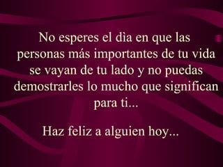 No esperes el dìa en que las  personas más importantes de tu vida se vayan de tu lado y no puedas demostrarles lo mucho que significan para ti... Haz feliz a alguien hoy...  