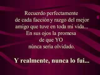 Recuerdo perfectamente  de cada facciòn y razgo del mejor amigo que tuve en toda mi vida... En sus ojos la promesa  de que YO  nùnca serìa olvidado. Y realmente, nunca lo fui... 