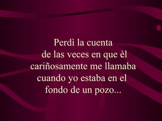 Perdì la cuenta  de las veces en que èl cariñosamente me llamaba  cuando yo estaba en el  fondo de un pozo...   