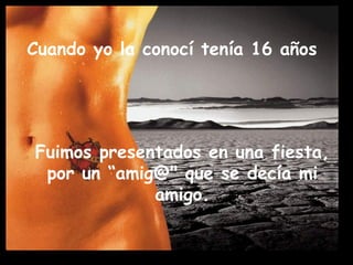Cuando yo la conocí tenía 16 años Fuimos presentados en una fiesta, por un “amig@" que se decía mi amigo.