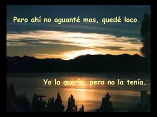 Pero ahí no aguanté mas, quedé loco . Yo la quería, pero no la tenía.