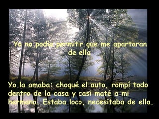 Yo no podía permitir que me apartaran de ella Yo la amaba: choqué el auto, rompí todo dentro de la casa y casi maté a mi hermana. Estaba loco, necesitaba de ella.