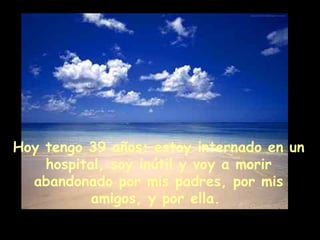 Hoy tengo 39 años; estoy internado en un hospital, soy inútil y voy a morir abandonado por mis padres, por mis amigos, y por ella.