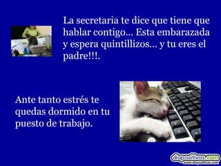 La secretaria te dice que tiene que
          hablar contigo… Esta embarazada
          y espera quintillizos… y tu eres el
          padre!!!.



Ante tanto estrés te
quedas dormido en tu
puesto de trabajo.
 