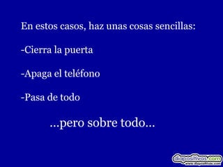 En estos casos, haz unas cosas sencillas:

-Cierra la puerta

-Apaga el teléfono

-Pasa de todo

      …pero sobre todo…
 