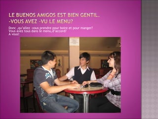 Donc ,qu’allez –vous prendre pour boire et pour manger? Vous avez tous dans le menu,d’accord? A vous!