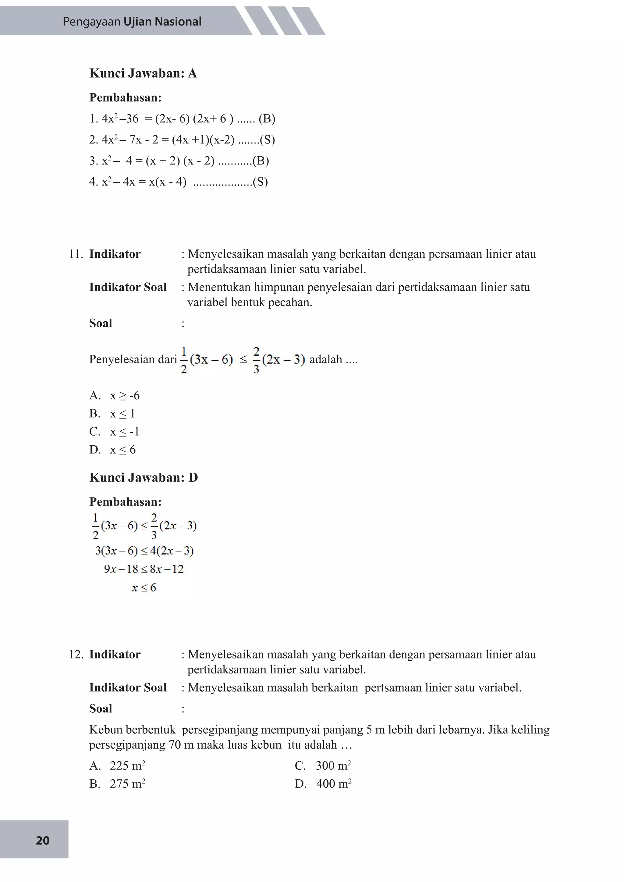 20
Pengayaan Ujian Nasional
Kunci Jawaban: A
Pembahasan:
1. 4x2
–36 = (2x- 6) (2x+ 6 ) ...... (B)
2. 4x2
– 7x - 2 = (4x +1)(x-2) .......(S)
3. x2
– 4 = (x + 2) (x - 2) ...........(B)
4. x2
– 4x = x(x - 4) ...................(S)
11.	 Indikator 	 : Menyelesaikan masalah yang berkaitan dengan persamaan linier atau 	
	 pertidaksamaan linier satu variabel.
Indikator Soal	 : Menentukan himpunan penyelesaian dari pertidaksamaan linier satu
variabel bentuk pecahan.
Soal 	 :
Penyelesaian dari adalah ....
A.	 x ≥ -6
B.	 x < 1
C.	 x < -1
D.	 x < 6
Kunci Jawaban: D
Pembahasan:
12.	 Indikator 	 : Menyelesaikan masalah yang berkaitan dengan persamaan linier atau 	
	 pertidaksamaan linier satu variabel.
Indikator Soal	 : Menyelesaikan masalah berkaitan pertsamaan linier satu variabel.
Soal	 :
Kebun berbentuk persegipanjang mempunyai panjang 5 m lebih dari lebarnya. Jika keliling
persegipanjang 70 m maka luas kebun itu adalah …
A.	 225 m2
				 C. 300 m2
B.	 275 m2				
D. 400 m2
 
