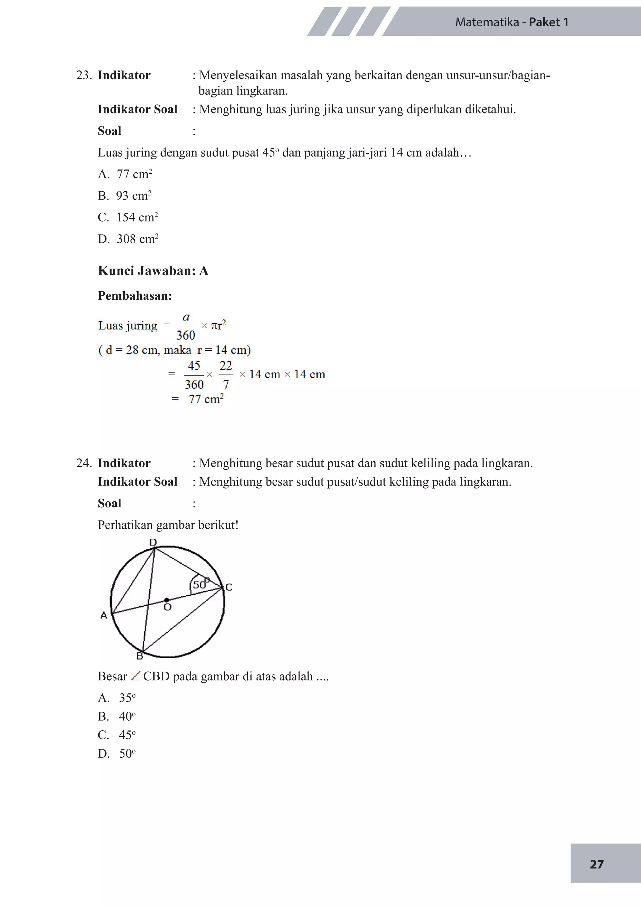 27
Matematika - Paket 1
23.	 Indikator 	 : Menyelesaikan masalah yang berkaitan dengan unsur-unsur/bagian-	
		 bagian lingkaran.
Indikator Soal	 : Menghitung luas juring jika unsur yang diperlukan diketahui.
Soal	 :
Luas juring dengan sudut pusat 45o
dan panjang jari-jari 14 cm adalah…
A. 77 cm2
		
B. 93 cm2
C. 154 cm2
	
D. 308 cm2
Kunci Jawaban: A
Pembahasan:
24.	 Indikator 	 : Menghitung besar sudut pusat dan sudut keliling pada lingkaran.
Indikator Soal	 : Menghitung besar sudut pusat/sudut keliling pada lingkaran.
Soal	 :
Perhatikan gambar berikut!
Besar CBD pada gambar di atas adalah ....
A.	 35o
B.	 40o
C.	 45o
D.	 50o
 