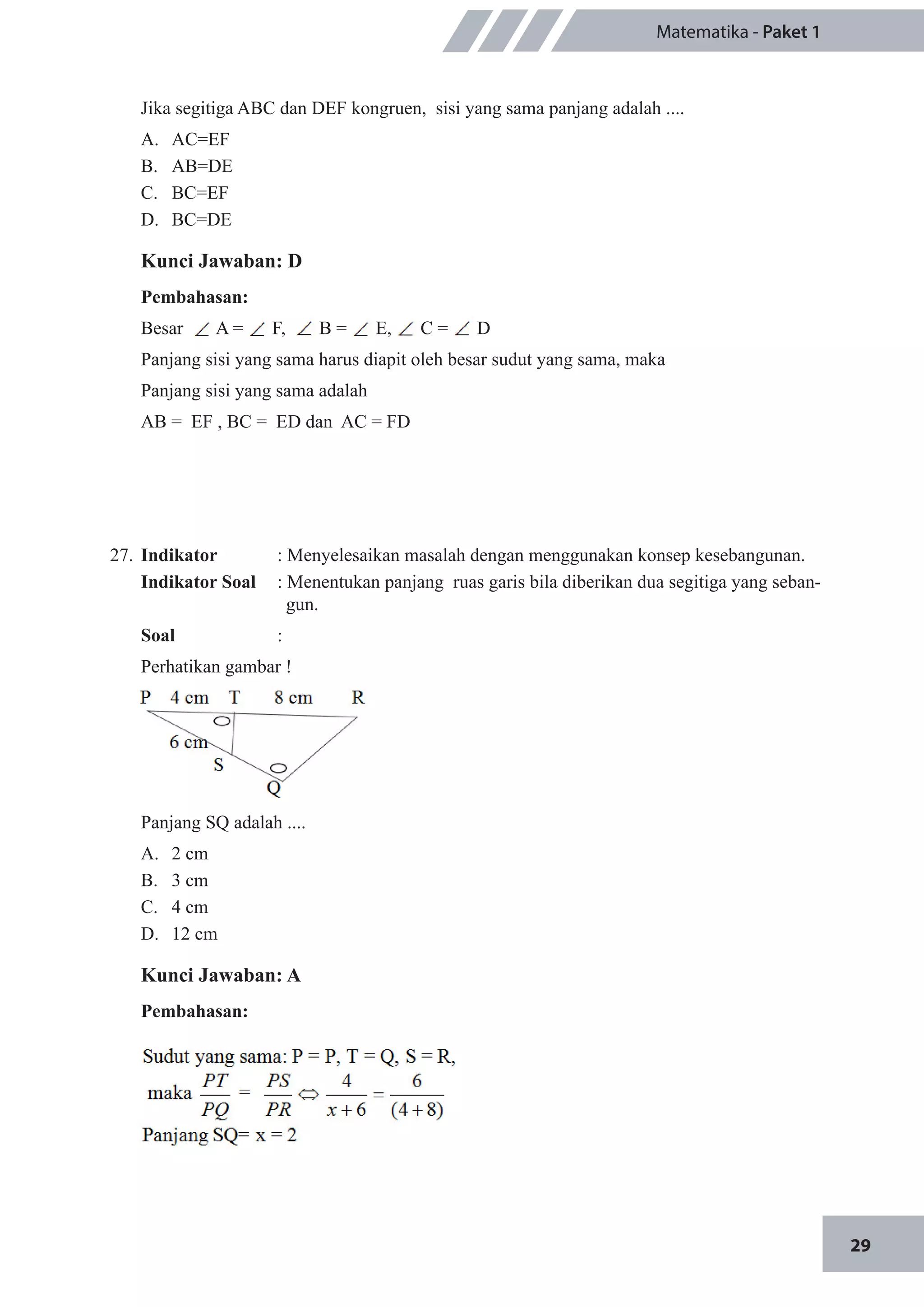 29
Matematika - Paket 1
Jika segitiga ABC dan DEF kongruen, sisi yang sama panjang adalah ....
A.	 AC=EF		
B.	 AB=DE
C.	 BC=EF		
D.	 BC=DE
Kunci Jawaban: D
Pembahasan:
Besar A = F, B = E, C = D
Panjang sisi yang sama harus diapit oleh besar sudut yang sama, maka
Panjang sisi yang sama adalah
AB = EF , BC = ED dan AC = FD
27.	 Indikator 	 : Menyelesaikan masalah dengan menggunakan konsep kesebangunan.
Indikator Soal	 : Menentukan panjang ruas garis bila diberikan dua segitiga yang seban-
gun.
Soal	 :
Perhatikan gambar !
Panjang SQ adalah ....
A.	 2 cm		
B.	 3 cm
C.	 4 cm		
D.	 12 cm
Kunci Jawaban: A
Pembahasan:
 