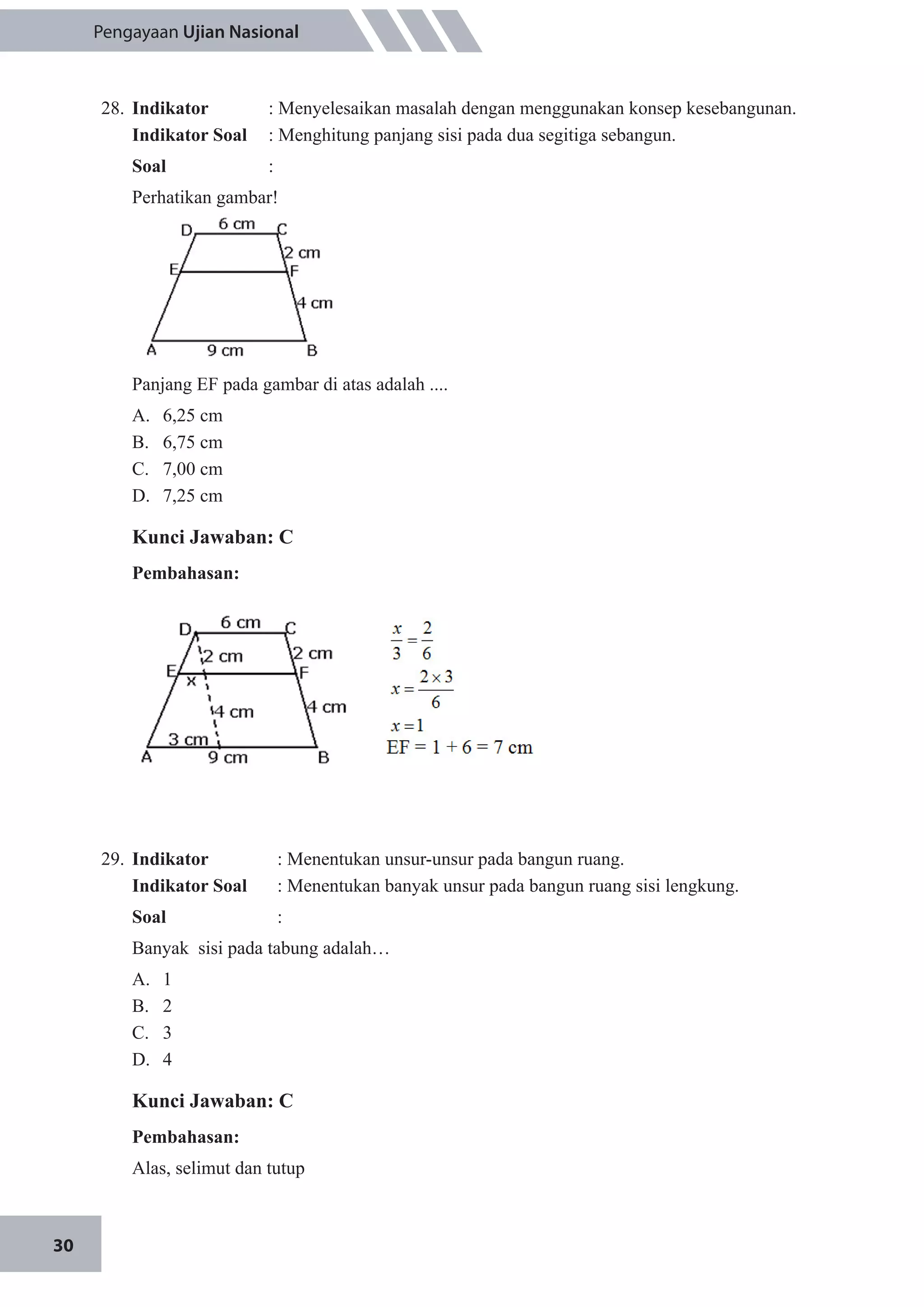30
Pengayaan Ujian Nasional
28.	 Indikator 	 : Menyelesaikan masalah dengan menggunakan konsep kesebangunan.
Indikator Soal	 : Menghitung panjang sisi pada dua segitiga sebangun.
Soal	 :
Perhatikan gambar!
Panjang EF pada gambar di atas adalah ....
A.	 6,25 cm
B.	 6,75 cm
C.	 7,00 cm
D.	 7,25 cm
Kunci Jawaban: C
Pembahasan:
29.	 Indikator 		 : Menentukan unsur-unsur pada bangun ruang.
Indikator Soal		 : Menentukan banyak unsur pada bangun ruang sisi lengkung.
Soal	 	:
Banyak sisi pada tabung adalah…
A.	 1						
B.	 2					
C.	 3
D.	 4
Kunci Jawaban: C
Pembahasan:
Alas, selimut dan tutup
 