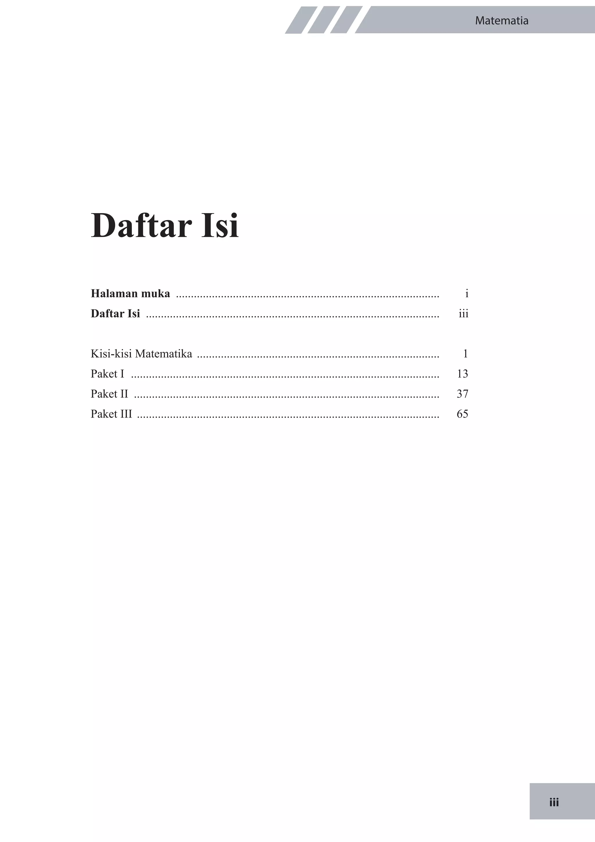 iii
Matematia
Daftar Isi
Halaman muka .........................................................................................	i
Daftar Isi ...................................................................................................	 iii
Kisi-kisi Matematika .................................................................................. 	 1
Paket I ........................................................................................................	 13
Paket II .......................................................................................................	37
Paket III ......................................................................................................	65
 