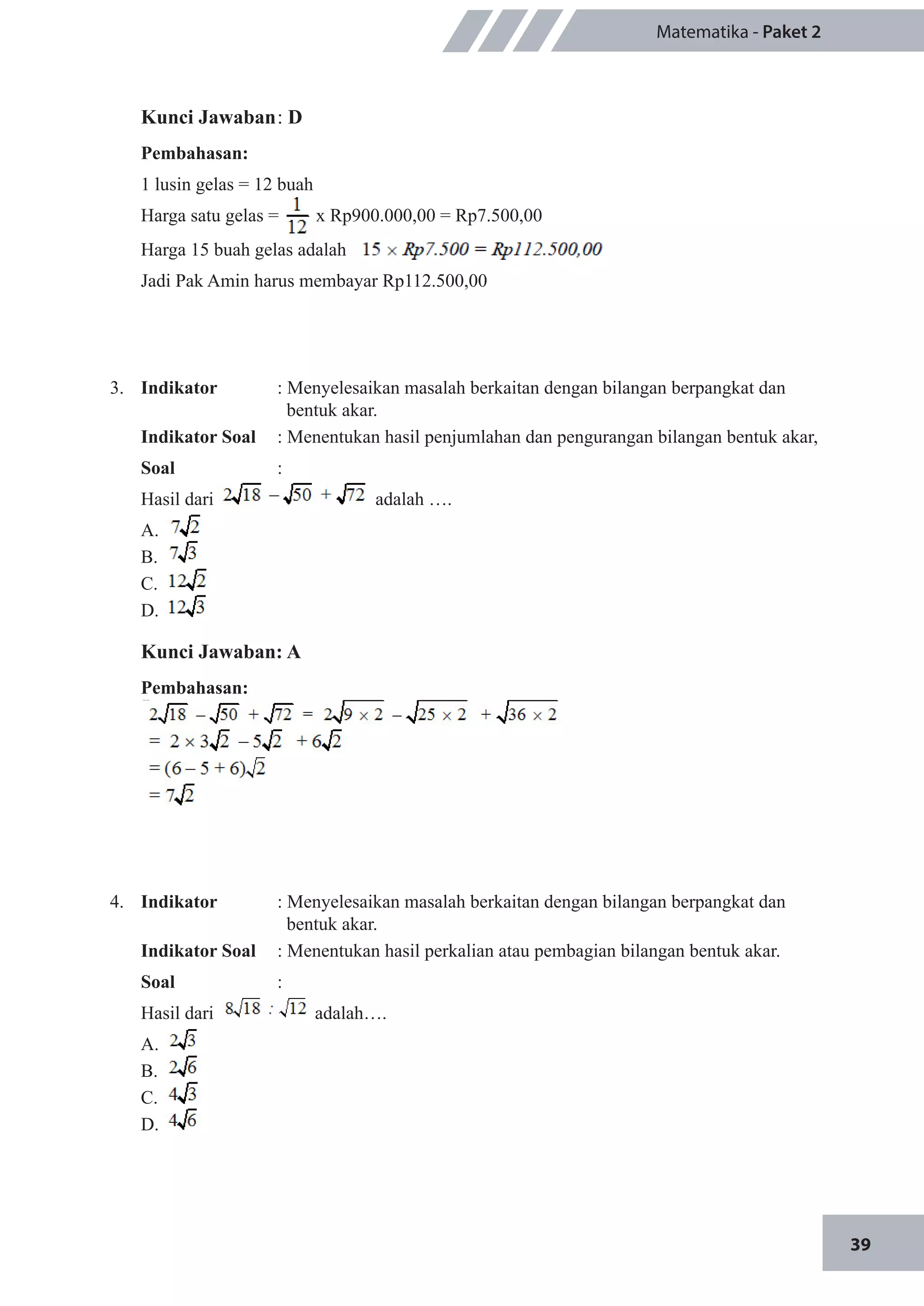 39
Matematika - Paket 2
Kunci Jawaban	: D
Pembahasan:
1 lusin gelas = 12 buah
Harga satu gelas = x Rp900.000,00 = Rp7.500,00
Harga 15 buah gelas adalah
Jadi Pak Amin harus membayar Rp112.500,00
3.	 Indikator 	 : Menyelesaikan masalah berkaitan dengan bilangan berpangkat dan 	
	 bentuk akar.
Indikator Soal	 : Menentukan hasil penjumlahan dan pengurangan bilangan bentuk akar,
Soal	 :
Hasil dari 		 adalah ….
A.	
B.	
C.	
D.	
Kunci Jawaban: A
Pembahasan:
4.	 Indikator 	 : Menyelesaikan masalah berkaitan dengan bilangan berpangkat dan 	
	 bentuk akar.
Indikator Soal	 : Menentukan hasil perkalian atau pembagian bilangan bentuk akar.
Soal	 :
Hasil dari 	 adalah….
A.	 		
B.	 	
C.	
D.	
 