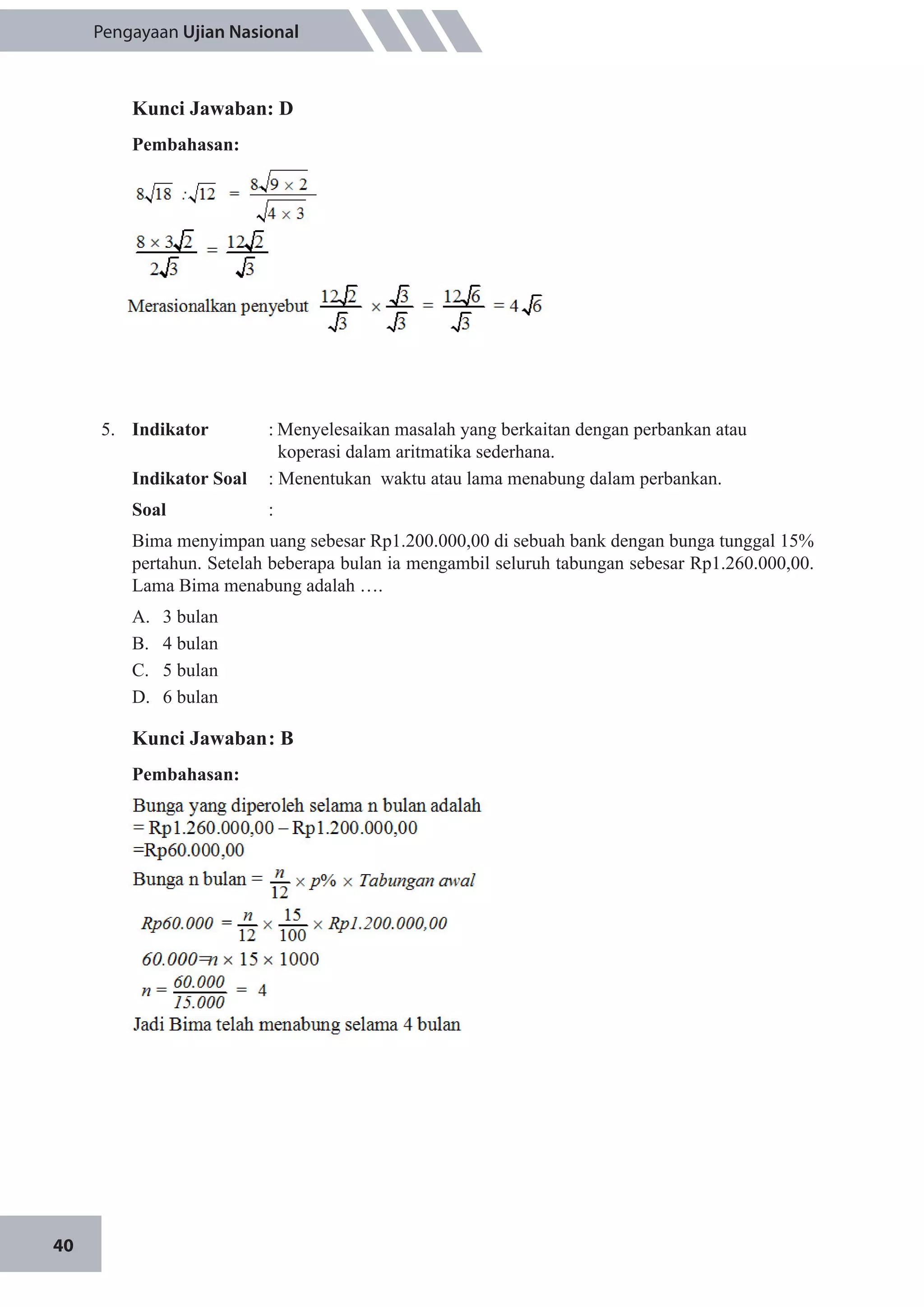 40
Pengayaan Ujian Nasional
Kunci Jawaban: D
Pembahasan:
5.	 Indikator 	 :	Menyelesaikan masalah yang berkaitan dengan perbankan atau 		
	 koperasi dalam aritmatika sederhana.
Indikator Soal	 : Menentukan waktu atau lama menabung dalam perbankan.
Soal	:
Bima menyimpan uang sebesar Rp1.200.000,00 di sebuah bank dengan bunga tunggal 15%
pertahun. Setelah beberapa bulan ia mengambil seluruh tabungan sebesar Rp1.260.000,00.
Lama Bima menabung adalah ….
A.	 3 bulan
B.	 4 bulan
C.	 5 bulan
D.	 6 bulan
Kunci Jawaban	: B
Pembahasan:
 
